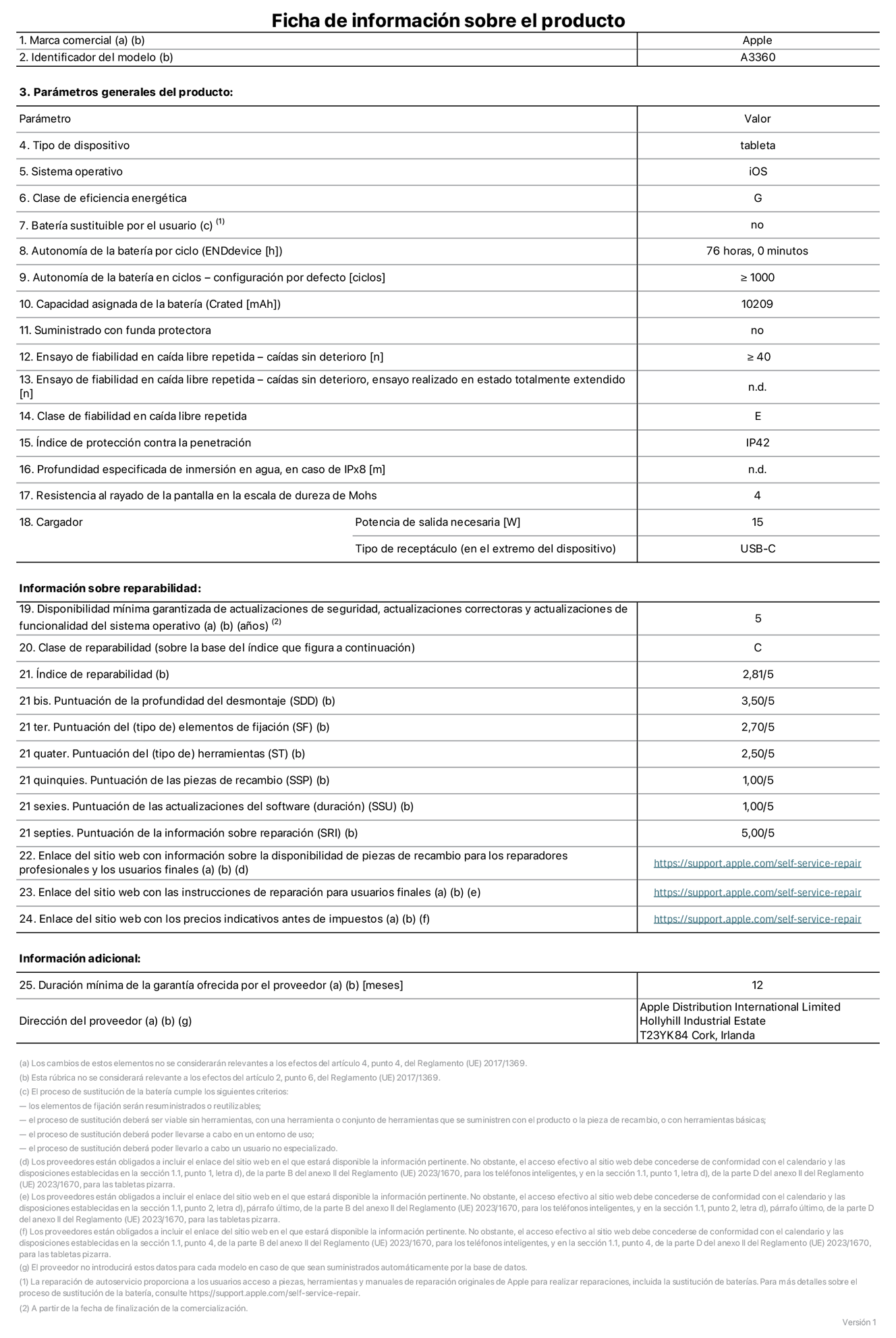Ficha de información de producto del iPad Pro (M5, Wi‑Fi) de 13 pulgadas, modelo A3360. Suministrado por Apple Distribution International Limited con sede en Hollyhill Industrial Estate, T23 YK84 Cork (Irlanda). Tipo de dispositivo: Tablet. Sistema operativo: iOS. Clase de eficiencia energética: G. Batería sustituible por el usuario: No. Autonomía de la batería por ciclo: 76 horas. Autonomía de la batería en ciclos (configuración por defecto): ≥ 1.000. Capacidad asignada de la batería: 10.209 mAh. Suministrado con funda protectora: No. Caídas sin deterioro en ensayo de fiabilidad en caída libre repetida: ≥ 40. Caídas sin deterioro en ensayo de fiabilidad en caída libre repetida realizado en estado totalmente extendido: No aplicable. Clase de fiabilidad en caída libre repetida: E. Índice de protección contra la penetración: IP42. Profundidad especificada de inmersión en agua, en caso de iPx8: No aplicable. Resistencia al rayado de la pantalla en la escala de dureza de Mohs: 4. Potencia de salida necesaria del cargador: 15 W. Tipo de receptáculo del cargador (en el extremo del dispositivo): USB‑C. Disponibilidad mínima garantizada de actualizaciones de seguridad, correctoras y de funcionalidad del sistema operativo: 5 años. Clase de reparabilidad: C. Índice de reparabilidad: 2,81/5. Puntuación de la profundidad del desmontaje (SDD): 3,50/5. Puntuación de los elementos de fijación: 2,70/5. Puntuación de las herramientas: 2,50/5. Puntuación de las piezas de recambio: 1,00/5. Puntuación de las actualizaciones de software: 1/5. Puntuación de la información sobre reparación: 5/5. Enlace del sitio web con información sobre la disponibilidad de piezas de recambio para reparadores profesionales y usuarios finales: https://support.apple.com/self-service-repair. Enlace del sitio web con las instrucciones de reparación para usuarios finales: https://support.apple.com/self-service-repair. Enlace del sitio web con los precios indicativos antes de impuestos: https://support.apple.com/self-service-repair. Se ofrece una garantía general de 12 meses.