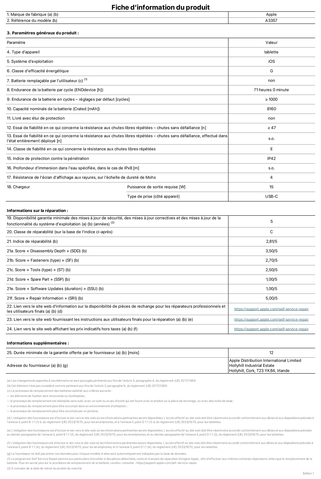 Fiche d’informations produit de l’iPad Pro 11 pouces M5 Wi‑Fi, modèle A3357. Fournie par Apple Distribution International Limited, Hollyhill Industrial Estate. Cork, T23 YK84, Irlande. Type d’appareil : tablette. Système d’exploitation : iOS. Classe d’efficacité énergétique : G. Batterie remplaçable par l’utilisateur : non. Endurance de la batterie par cycle : 71 heures. Endurance de la batterie en cycles – réglages par défaut : supérieure ou égale à 1 000. Capacité nominale de la batterie : 8 160 mAh. Livré avec étui de protection : non. Essai de fiabilité en ce qui concerne la résistance aux chutes libres répétées – chutes sans défaillance : supérieur ou égal à 47. Essai de fiabilité en ce qui concerne la résistance aux chutes libres répétées – chutes sans défaillance, effectué dans l’état entièrement déployé : non applicable. Classe de fiabilité en ce qui concerne la résistance aux chutes libres répétées : E. Indice de protection contre la pénétration : IP42. Profondeur d’immersion dans l’eau spécifiée, dans le cas de l’IPx8 : non applicable. Résistance de l’écran d’affichage aux rayures sur l’échelle de dureté de Mohs : 4. Puissance de sortie requise du chargeur : 15 W. Type de prise (côté appareil) : USB‑C. Disponibilité garantie minimale des mises à jour de sécurité, des mises à jour correctives et des mises à jour de la fonctionnalité du système d’exploitation : 5 ans. Classe de réparabilité : C. Indice de réparabilité : 2,81/5. Score pour la profondeur de désassemblage (SDD) : 3,50/5. Score pour les éléments de fixation : 2,70/5. Score pour les outils : 2,50/5. Score pour les pièces de rechange : 1,00/5. Score pour la mise à jour des logiciels : 1,00/5. Score pour les informations concernant la réparation : 5,00/5. Lien vers le site web d’information sur la disponibilité des pièces de rechange pour les réparateurs professionnels et les utilisateurs finals : https://support.apple.com/self-service-repair. Lien vers le site web fournissant les instructions aux utilisateurs finals pour la réparation : https://support.apple.com/self-service-repair. Lien vers le site web affichant les prix indicatifs hors taxes : https://support.apple.com/self-service-repair. Garantie générale de 12 mois offerte.