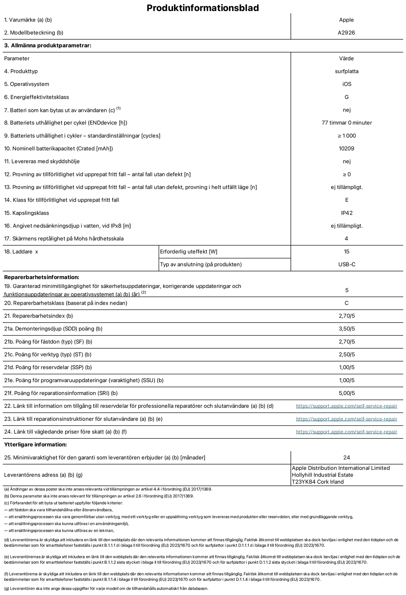 Produktinformationsblad för 13-tums iPad Pro Wi-Fi + Cellular, modell A2926. Tillhandahålls av Apple UK Ltd, 100 New Bridge Street, London EC4V 6JA. Enhetstyp: surfplatta. Operativsystem: iOS. Energieffektivitetsklass för Standard Dynamic Range: G. Batteritid: 77 timmar. Batteriets livslängd i antal cykler: ≥ 1000. Nominell batterikapacitet: 10209 mAh. Tillförlitlighetstest vid upprepat fritt fall – antal fall utan defekter: ≥ 0. Tillförlitlighet vid upprepat fritt fall: klass E. IP-klass: IP42. Skärmens reptålighet enligt Mohs hårdhetsskala: 4. Laddare – uteffekt som krävs: 15 W. Typ av uttag på laddaren: usb-c. Garanterad minimiperiod för tillgång till säkerhetsuppdateringar, korrigerande uppdateringar och funktionsuppdateringar av operativsystemet: 5 år. Reparerbarhetsklass: C. Reparerbarhetsindex: 2,70/5. Poäng för demonteringsdjup: 3,50/5. Poäng för fästen (typ): 2,70/5. Poäng för verktyg: 2,50/5. Poäng för reservdelar: 1,00/5. Poäng för mjukvaruuppdateringar: 1,00/5. Poäng för reparationsinformation: 5,00/5. Länk till information om tillgängliga reservdelar för professionella reparatörer och slutanvändare: https://support.apple.com/self-service-repair. Länk till reparationsanvisningar för slutanvändare: https://support.apple.com/self-service-repair. Länk till vägledande priser före skatt: https://support.apple.com/self-service-repair. Produkten omfattas av 24 månaders garanti.