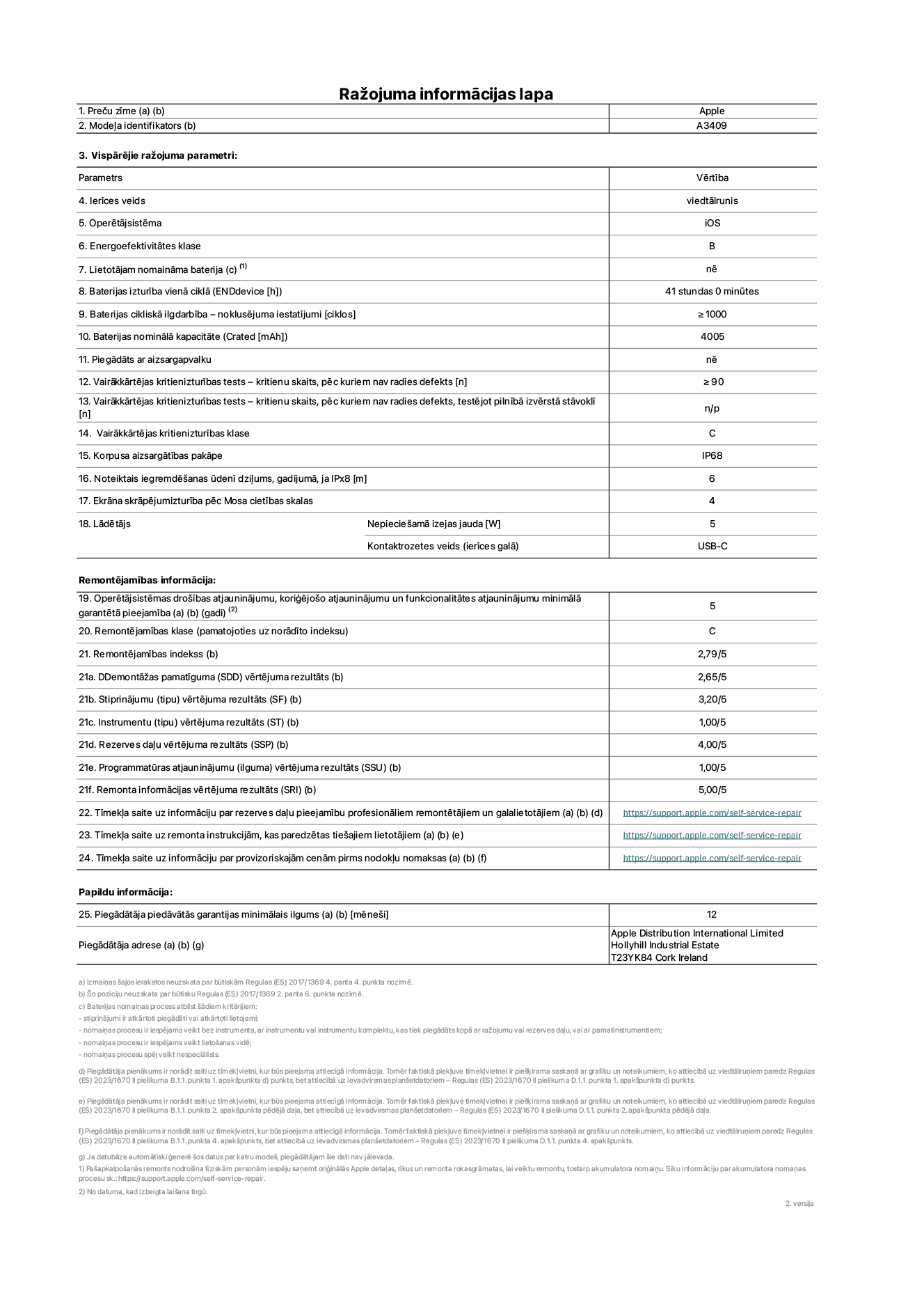 Produkta informācijas lapa – iPhone 16e, modelis A3409. Piegādātājs: Apple Distribution International Limited, Hollyhill Industrial Estate. Korka, Īrija T23 YK84. Ierīces veids: viedtālrunis. Operētājsistēma: iOS. Energoefektivitātes klase: B. Lietotāja paša spēkiem nomaināms akumulators: nē. Akumulatora izturība vienā ciklā: 41 stunda. Akumulatora cikliskā izturība – noklusējuma iestatījumi: lielāka par vai vienāda ar 1000. Akumulatora nominālā kapacitāte: 4005 mAh. Piegādāts ar aizsargapvalku: nē. Vairākkārtējas kritienizturības tests – kritienu skaits, pēc kuriem nav radies defekts: lielāks par vai vienāds ar 90. Vairākkārtējas kritienizturības tests – kritienu skaits, pēc kuriem nav radies defekts, testējot pilnībā izvērstā stāvoklī: nav piemērojams. Vairākkārtējas kritienizturības klase: C. Korpusa aizsargātības pakāpe: IP68. Noteiktais iegremdēšanas ūdenī dziļums, gadījumā, ja IPx8: 6 metri. Ekrāna skrāpējumizturība pēc Mosa cietības skalas: 4. Lādētājam nepieciešamā izejas jauda: 5 vati. Lādētāja kontaktrozetes veids (ierīces galā): USB-C. Operētājsistēmas drošības atjauninājumu, koriģējošo atjauninājumu un funkcionalitātes atjauninājumu minimālā garantētā pieejamība: 5 gadi. Remontējamības klase: C. Remontējamības indekss: 2,79/5. Demontāžas pamatīguma (SDD) vērtējuma rezultāts: 2,65/5. Stiprinājumu vērtējuma rezultāts: 3,20/5. Instrumentu vērtējuma rezultāts: 1,00/5. Rezerves daļu vērtējuma rezultāts: 4,00/5. Programmatūras atjauninājumu vērtējuma rezultāts: 1,00/5. Remonta informācijas vērtējuma rezultāts: 5,00/5. Tīmekļa saite uz informāciju par rezerves daļu pieejamību profesionāliem remontētājiem un galalietotājiem: https://support.apple.com/self-service-repair. Tīmekļa saite uz remonta instrukcijām, kas paredzētas galalietotājiem: https://support.apple.com/self-service-repair. Tīmekļa saite uz informāciju par provizoriskajām cenām pirms nodokļu nomaksas: https://support.apple.com/self-service-repair. Piedāvātās garantijas standarta ilgums: 12 mēneši.