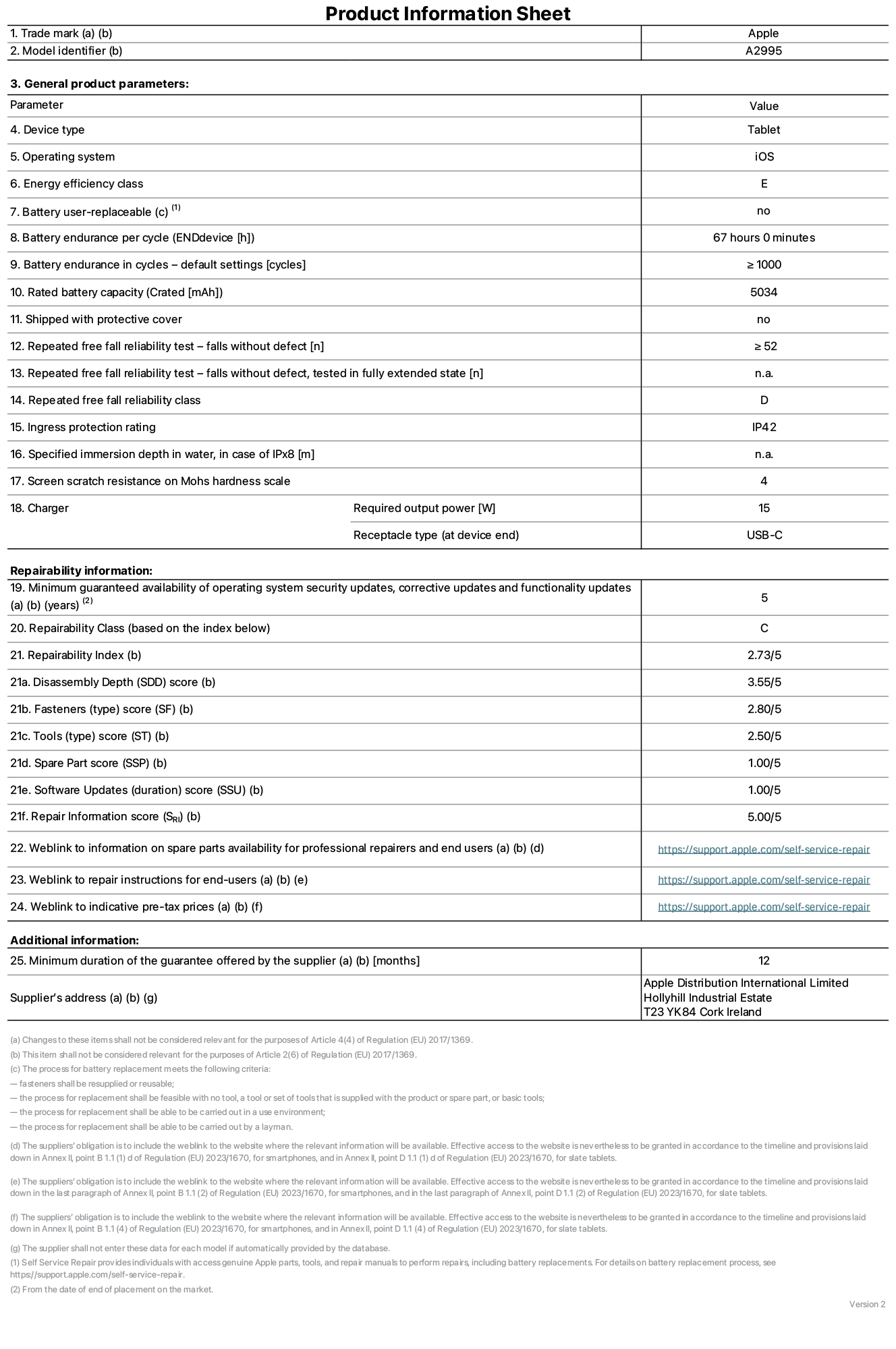 Product information sheet for iPad mini Wi-Fi + Cellular, model A2995. Supplied by Apple Distribution International Ltd, Hollyhill Industrial Estate. Cork, Ireland T23 YK84. Device type: tablet. Operating system: iOS. Energy efficiency class: E. Battery user-replaceable: no. Battery endurance: 67 hours. Battery endurance in cycles: greater than or equal to 1000. Rated battery capacity: 5034 mAh. Repeated free fall reliability test - falls without defect: greater than or equal to 52. Repeated free fall reliability class: D. Ingress protection rating: IP42. Screen scratch resistance on Mohs hardness scale: 4. Charger required output power: 15 W. Charger receptacle type: USB-C. Minimum guaranteed availability of operating system security updates, corrective updates and functionality updates: 5 years. Repairability Class: C. Repairability Index: 2,73/5. Disassembly Depth score: 3,55/5. Fasteners score: 2,80/5. Tools score: 2,50/5. Spare Part score: 1,00/5. Software Updates score: 1,00/5. Repair Information score: 5,00/5. Weblink to information on spare parts availability for professional repairers and end users: https://support.apple.com/self-service-repair. Weblink to repair instructions for end-users: https://support.apple.com/self-service-repair. Weblink to indicative pre-tax prices: https://support.apple.com/self-service-repair. 12-month general guarantee offered.